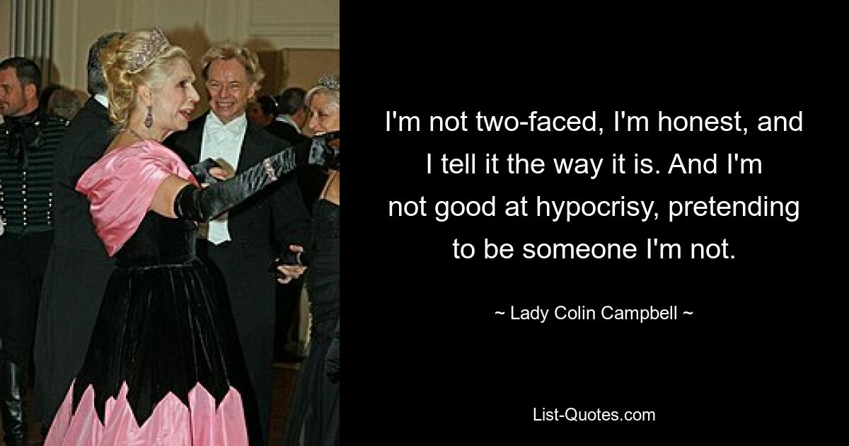 I'm not two-faced, I'm honest, and I tell it the way it is. And I'm not good at hypocrisy, pretending to be someone I'm not. — © Lady Colin Campbell