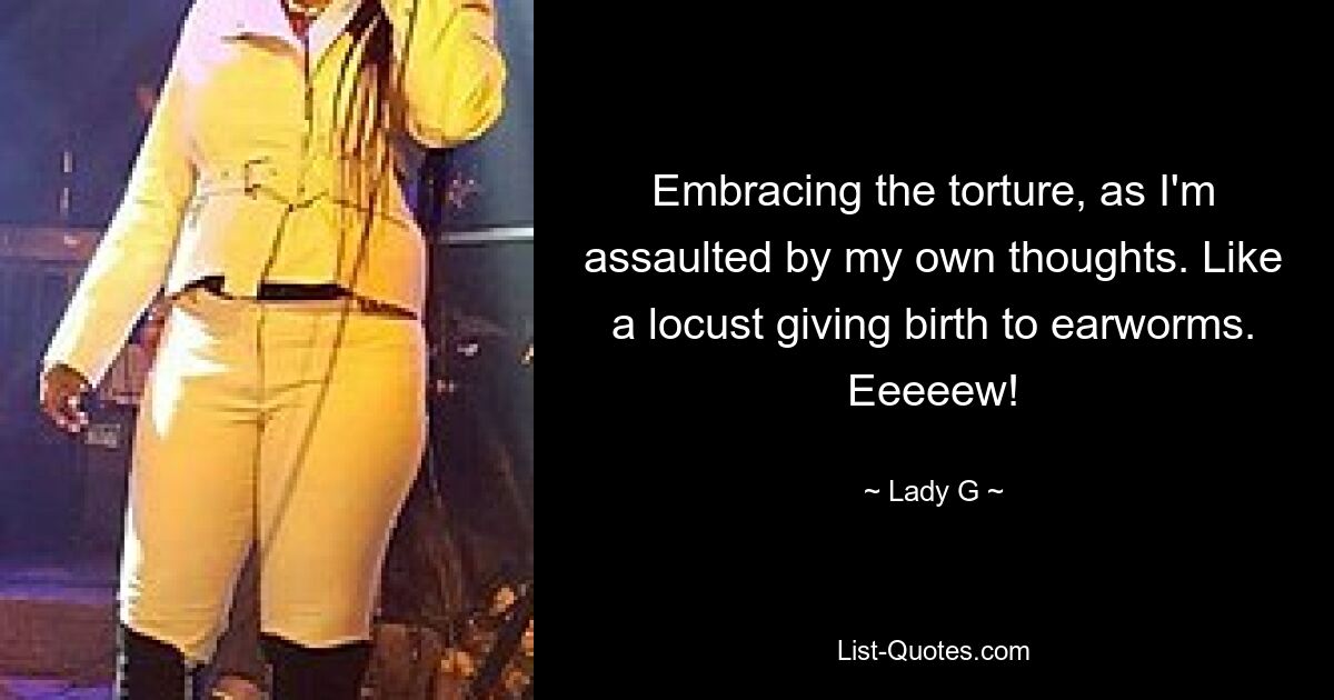 Embracing the torture, as I'm assaulted by my own thoughts. Like a locust giving birth to earworms. Eeeeew! — © Lady G