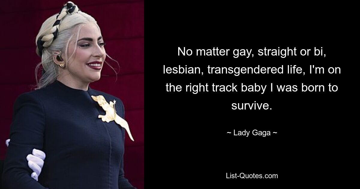 No matter gay, straight or bi, lesbian, transgendered life, I'm on the right track baby I was born to survive. — © Lady Gaga