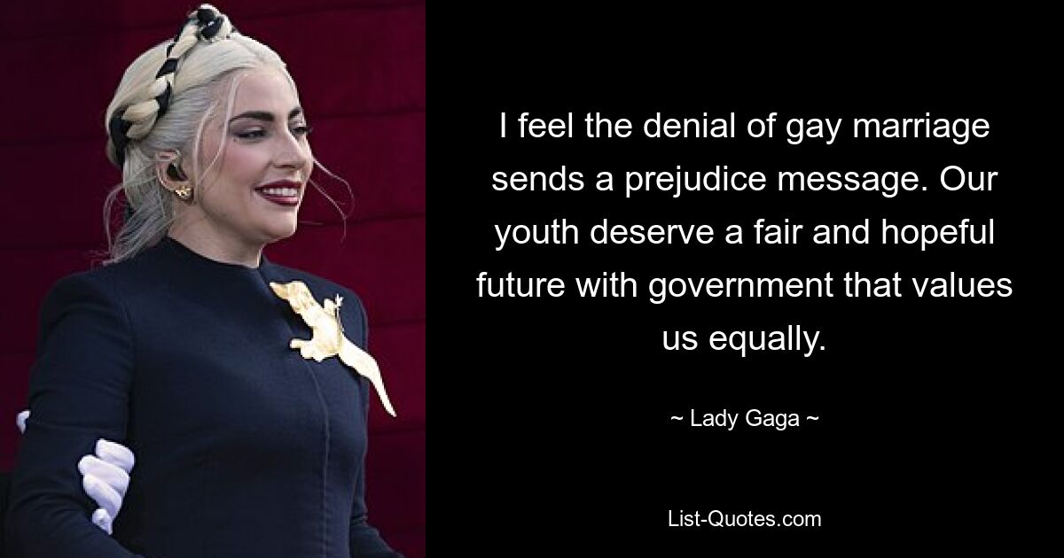 I feel the denial of gay marriage sends a prejudice message. Our youth deserve a fair and hopeful future with government that values us equally. — © Lady Gaga