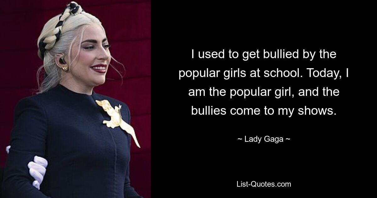 I used to get bullied by the popular girls at school. Today, I am the popular girl, and the bullies come to my shows. — © Lady Gaga