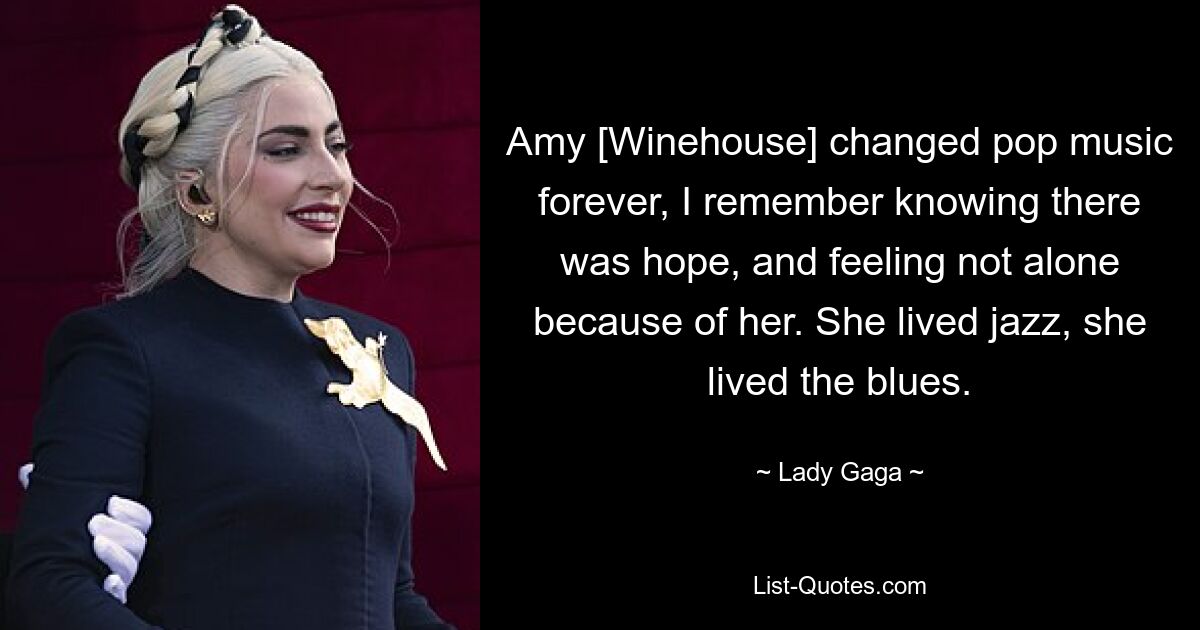 Amy [Winehouse] changed pop music forever, I remember knowing there was hope, and feeling not alone because of her. She lived jazz, she lived the blues. — © Lady Gaga