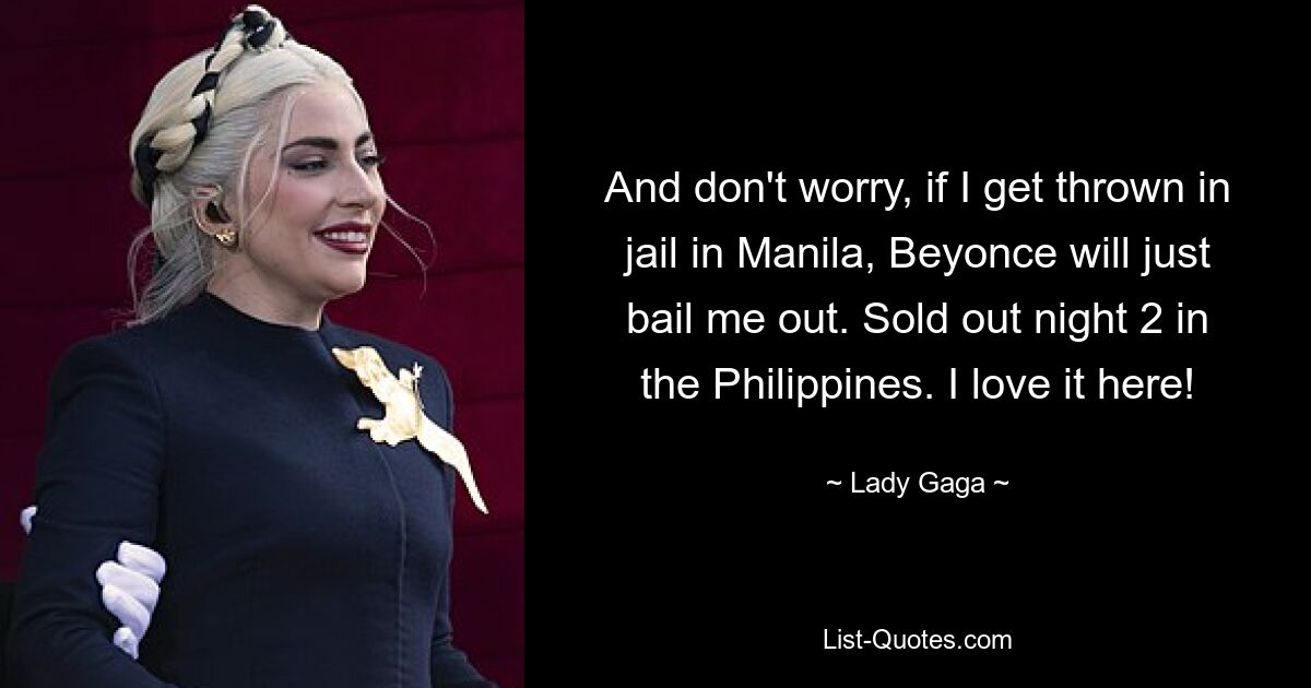 And don't worry, if I get thrown in jail in Manila, Beyonce will just bail me out. Sold out night 2 in the Philippines. I love it here! — © Lady Gaga