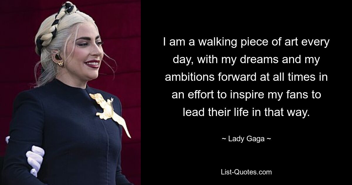 I am a walking piece of art every day, with my dreams and my ambitions forward at all times in an effort to inspire my fans to lead their life in that way. — © Lady Gaga