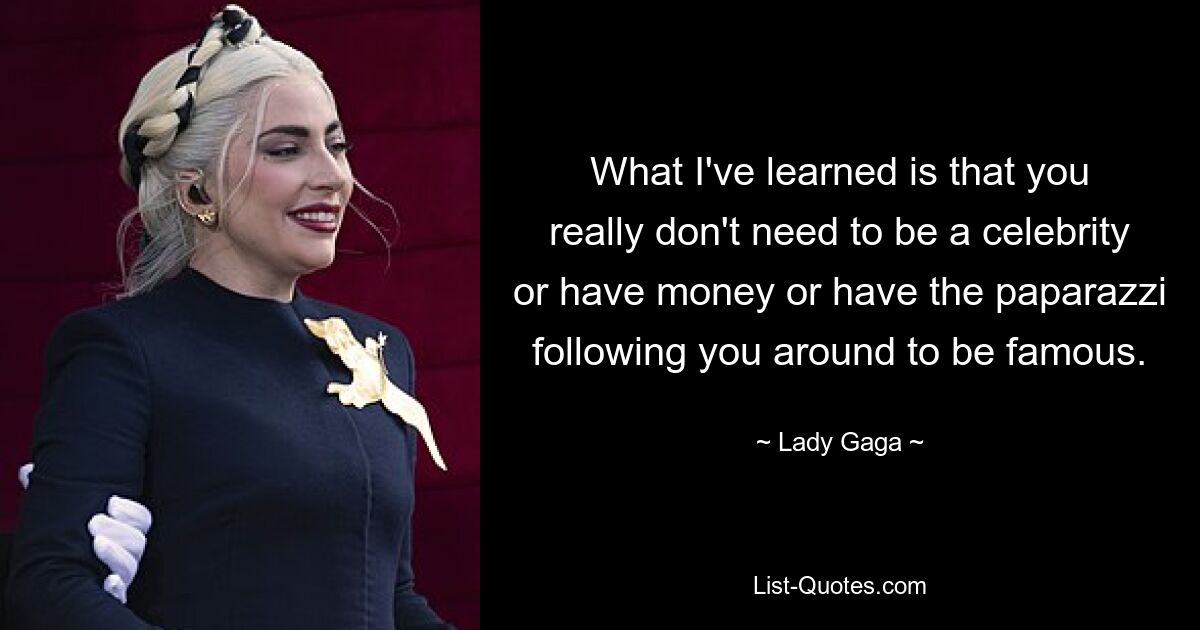 What I've learned is that you really don't need to be a celebrity or have money or have the paparazzi following you around to be famous. — © Lady Gaga