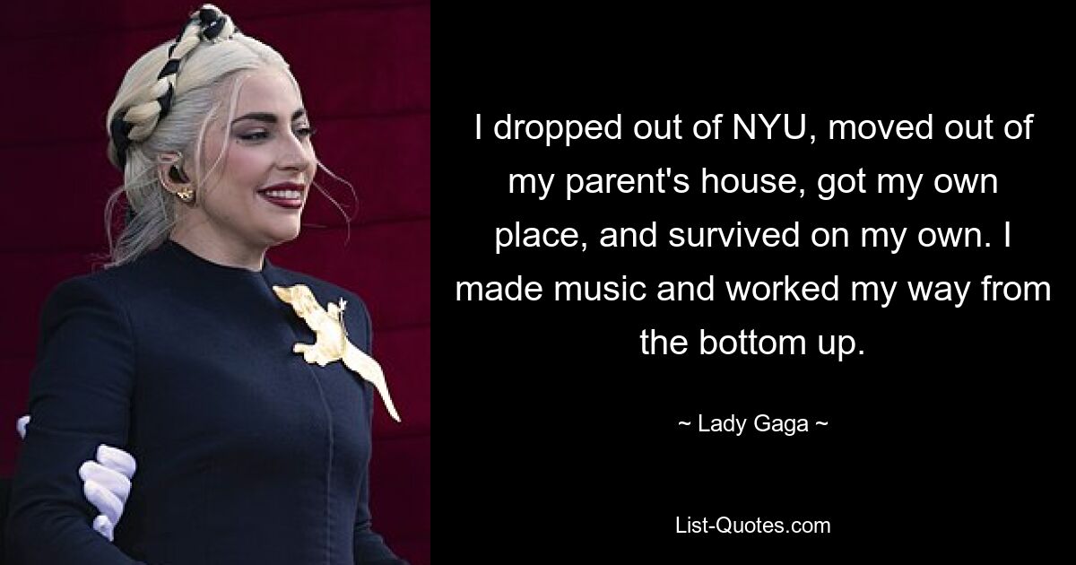 I dropped out of NYU, moved out of my parent's house, got my own place, and survived on my own. I made music and worked my way from the bottom up. — © Lady Gaga