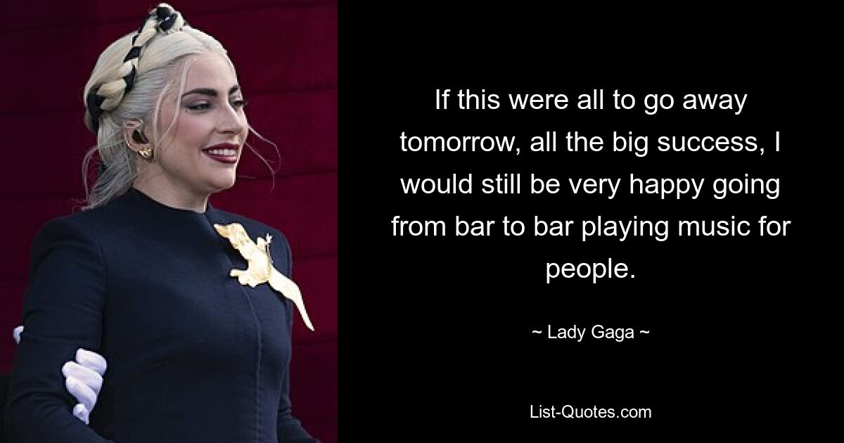 If this were all to go away tomorrow, all the big success, I would still be very happy going from bar to bar playing music for people. — © Lady Gaga