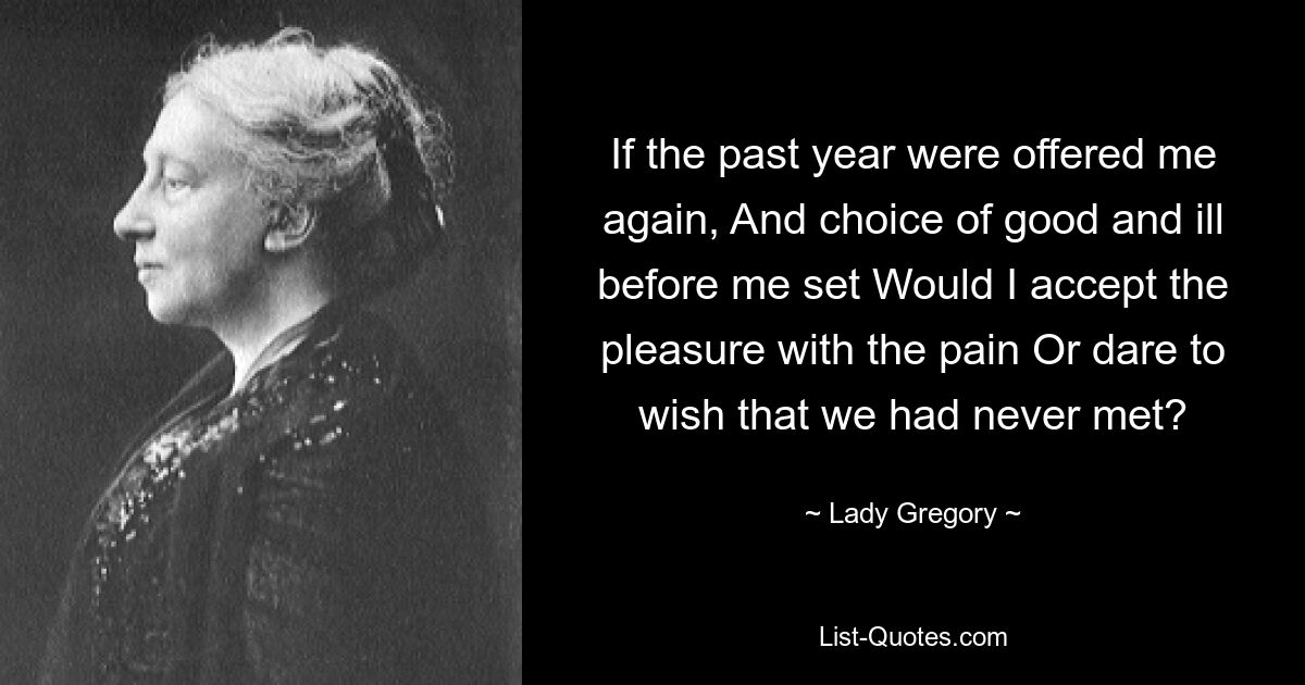 If the past year were offered me again, And choice of good and ill before me set Would I accept the pleasure with the pain Or dare to wish that we had never met? — © Lady Gregory