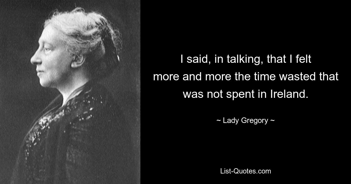 I said, in talking, that I felt more and more the time wasted that was not spent in Ireland. — © Lady Gregory