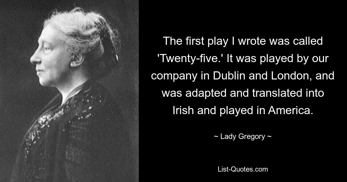 The first play I wrote was called 'Twenty-five.' It was played by our company in Dublin and London, and was adapted and translated into Irish and played in America. — © Lady Gregory