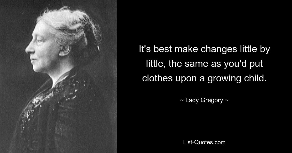 It's best make changes little by little, the same as you'd put clothes upon a growing child. — © Lady Gregory