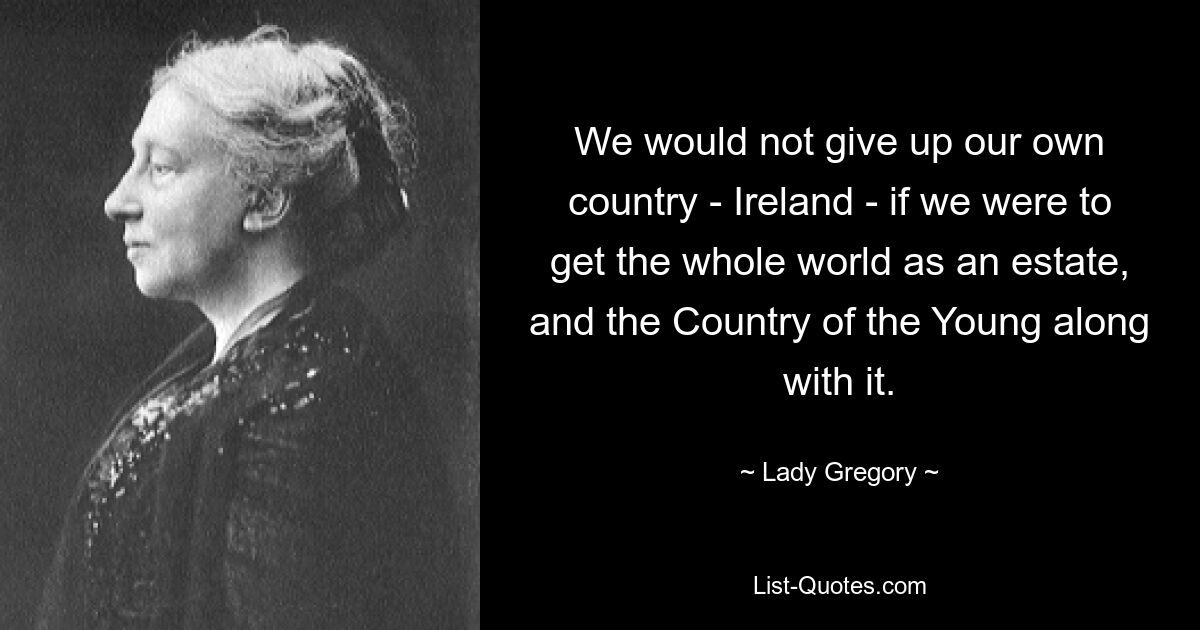 We would not give up our own country - Ireland - if we were to get the whole world as an estate, and the Country of the Young along with it. — © Lady Gregory