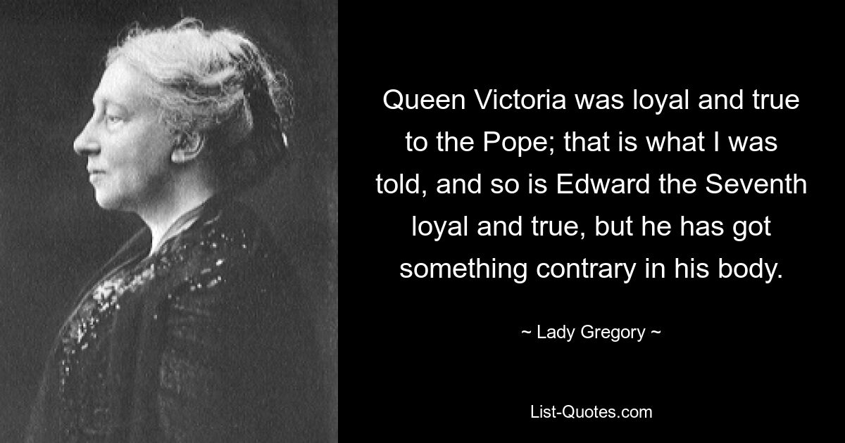 Queen Victoria was loyal and true to the Pope; that is what I was told, and so is Edward the Seventh loyal and true, but he has got something contrary in his body. — © Lady Gregory