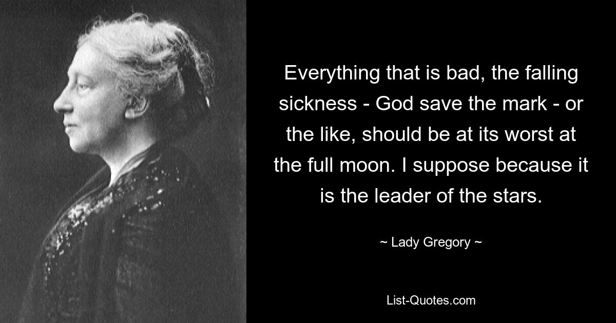 Everything that is bad, the falling sickness - God save the mark - or the like, should be at its worst at the full moon. I suppose because it is the leader of the stars. — © Lady Gregory