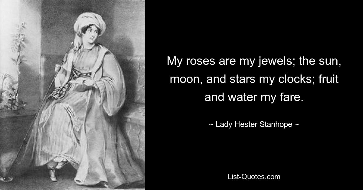 My roses are my jewels; the sun, moon, and stars my clocks; fruit and water my fare. — © Lady Hester Stanhope