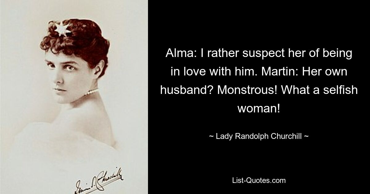 Alma: I rather suspect her of being in love with him. Martin: Her own husband? Monstrous! What a selfish woman! — © Lady Randolph Churchill