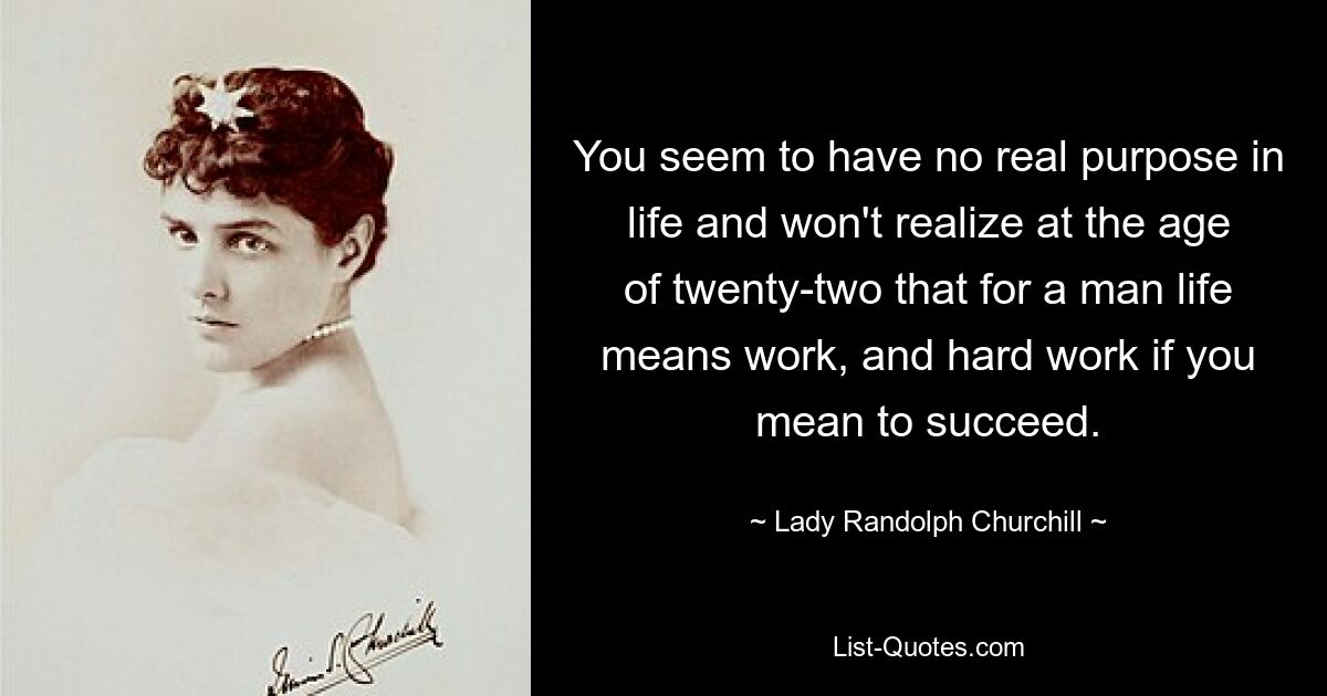 You seem to have no real purpose in life and won't realize at the age of twenty-two that for a man life means work, and hard work if you mean to succeed. — © Lady Randolph Churchill