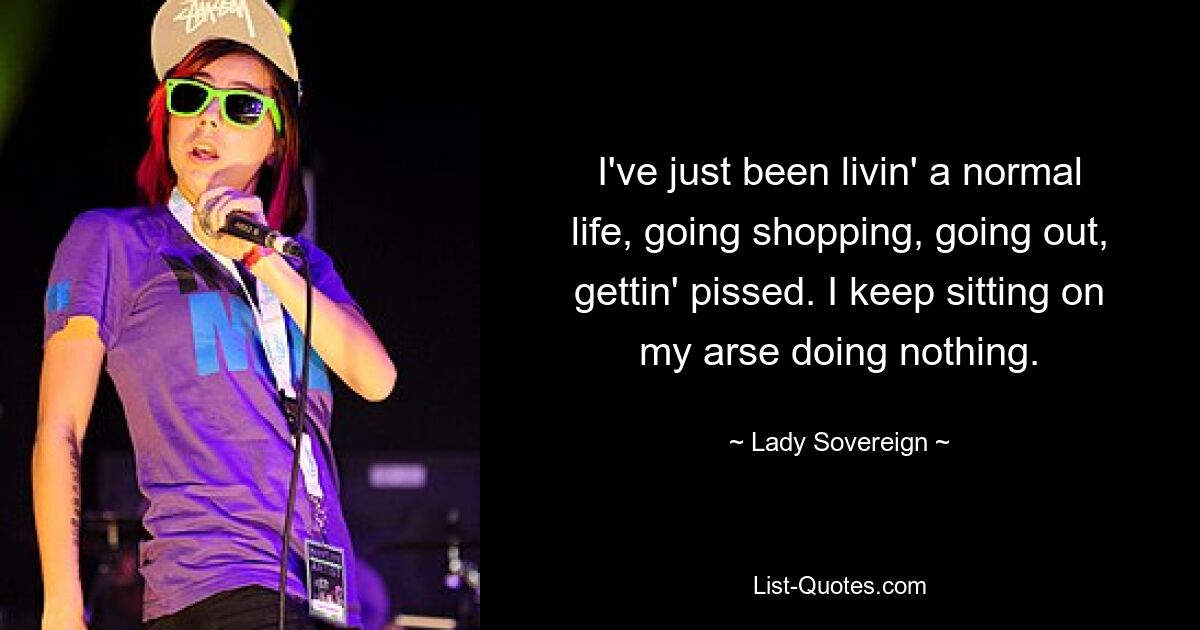 I've just been livin' a normal life, going shopping, going out, gettin' pissed. I keep sitting on my arse doing nothing. — © Lady Sovereign