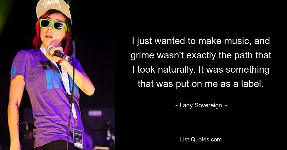 I just wanted to make music, and grime wasn't exactly the path that I took naturally. It was something that was put on me as a label. — © Lady Sovereign