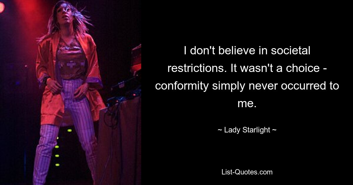 I don't believe in societal restrictions. It wasn't a choice - conformity simply never occurred to me. — © Lady Starlight