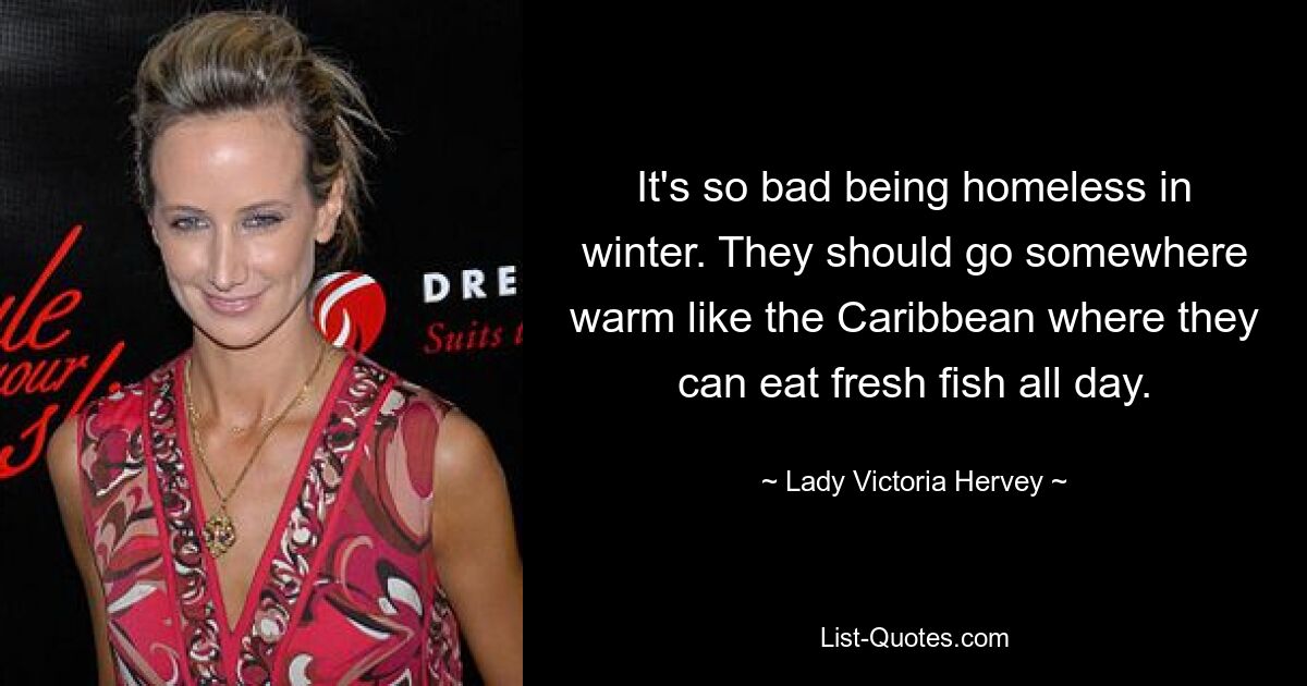 It's so bad being homeless in winter. They should go somewhere warm like the Caribbean where they can eat fresh fish all day. — © Lady Victoria Hervey