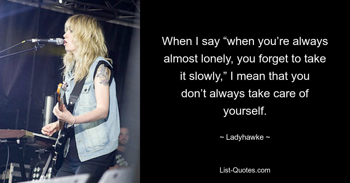 When I say “when you’re always almost lonely, you forget to take it slowly,” I mean that you don’t always take care of yourself. — © Ladyhawke