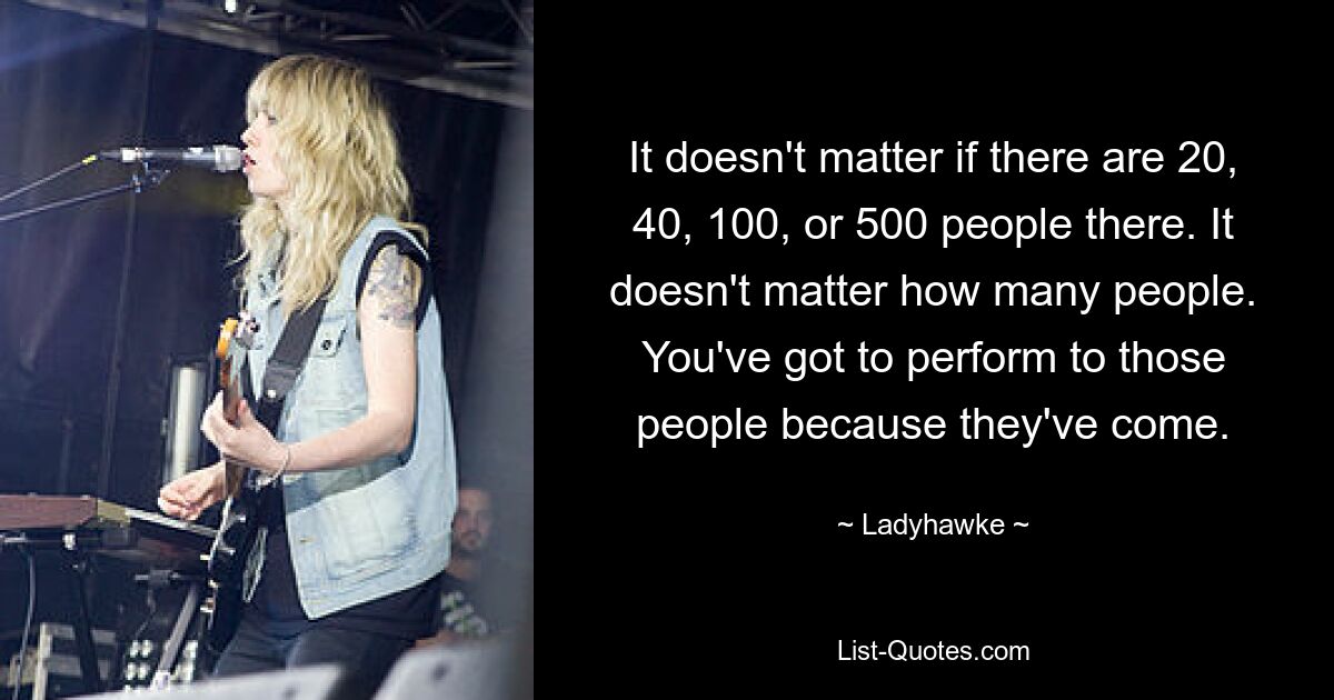 It doesn't matter if there are 20, 40, 100, or 500 people there. It doesn't matter how many people. You've got to perform to those people because they've come. — © Ladyhawke