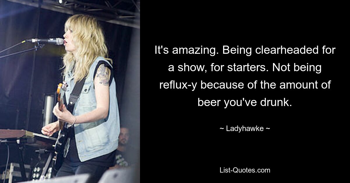 It's amazing. Being clearheaded for a show, for starters. Not being reflux-y because of the amount of beer you've drunk. — © Ladyhawke