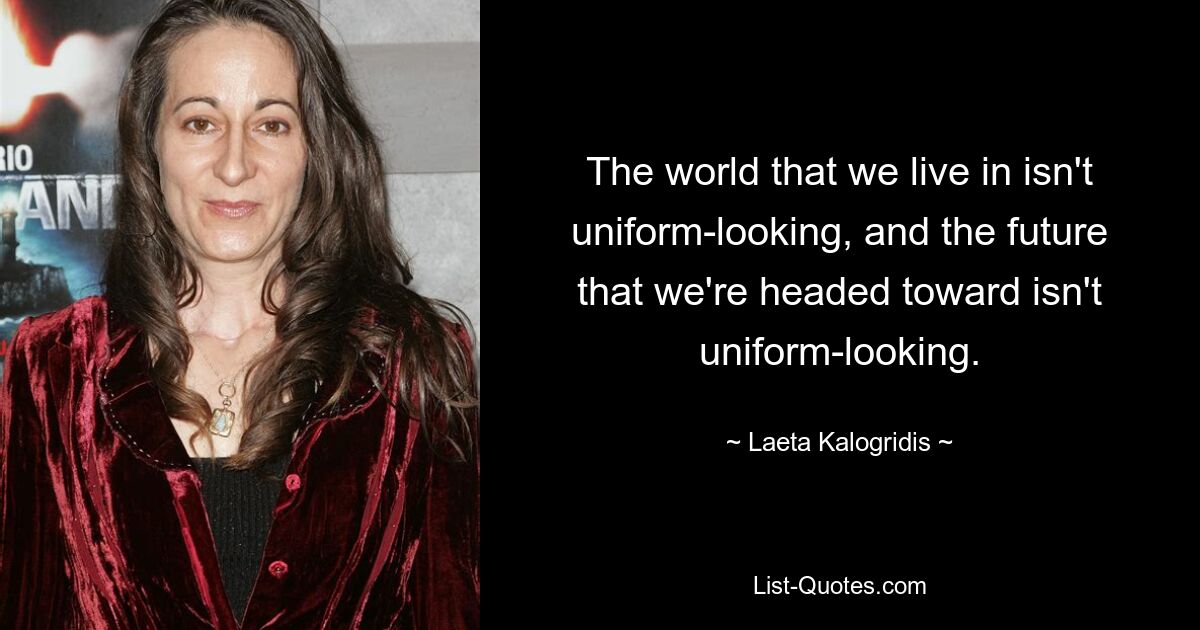 The world that we live in isn't uniform-looking, and the future that we're headed toward isn't uniform-looking. — © Laeta Kalogridis