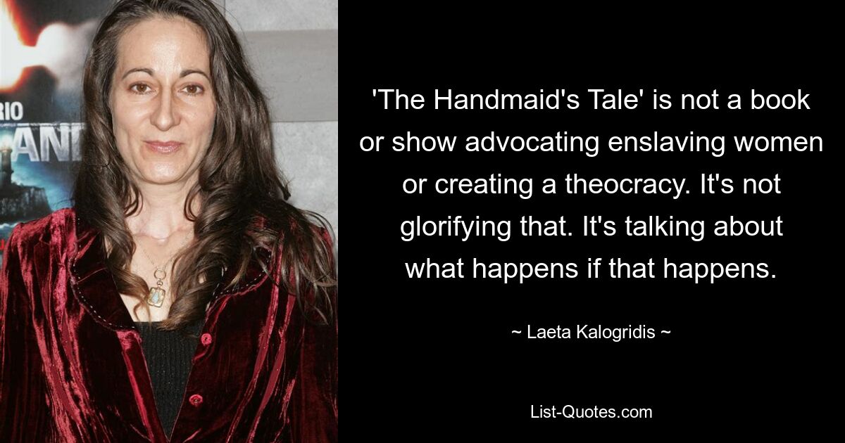 'The Handmaid's Tale' is not a book or show advocating enslaving women or creating a theocracy. It's not glorifying that. It's talking about what happens if that happens. — © Laeta Kalogridis