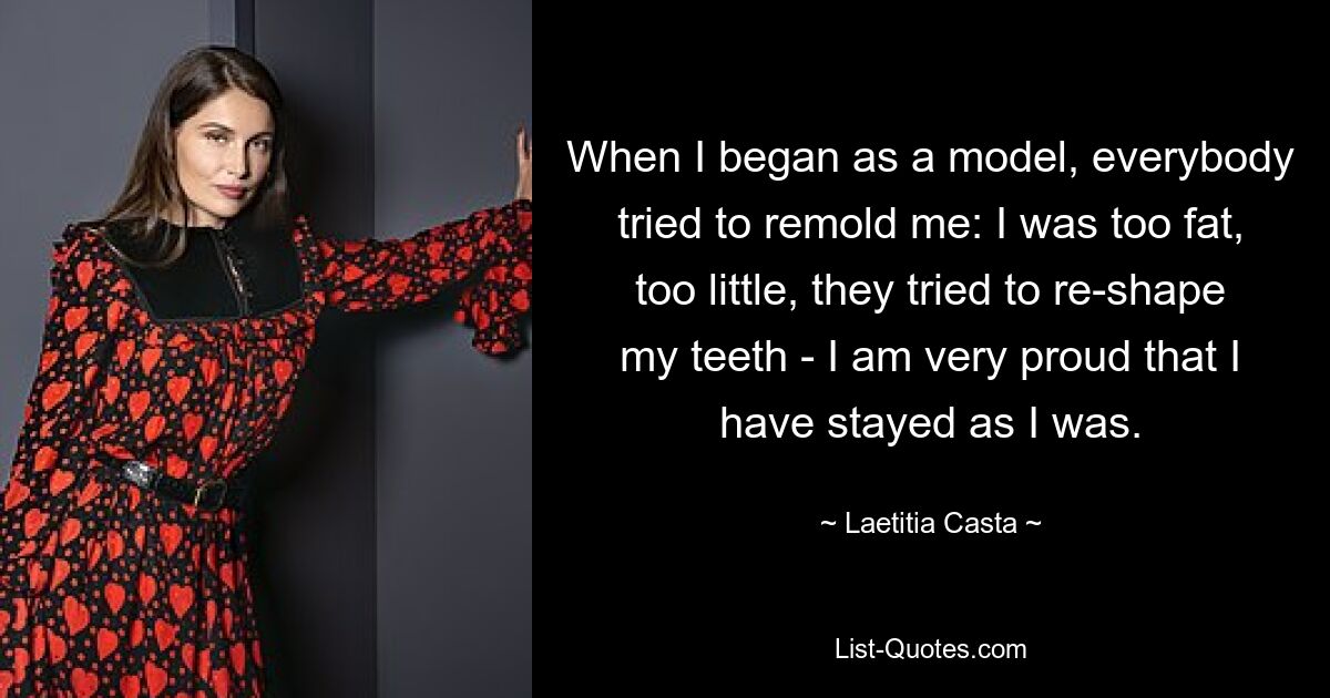 When I began as a model, everybody tried to remold me: I was too fat, too little, they tried to re-shape my teeth - I am very proud that I have stayed as I was. — © Laetitia Casta