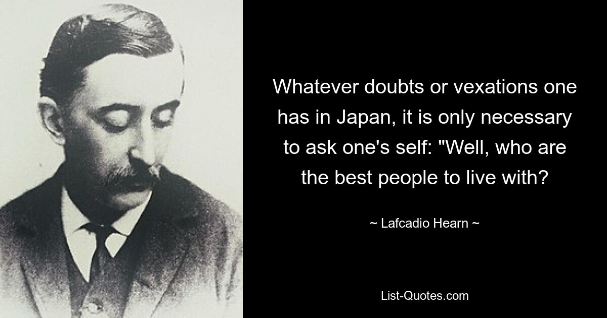 Whatever doubts or vexations one has in Japan, it is only necessary to ask one's self: "Well, who are the best people to live with? — © Lafcadio Hearn