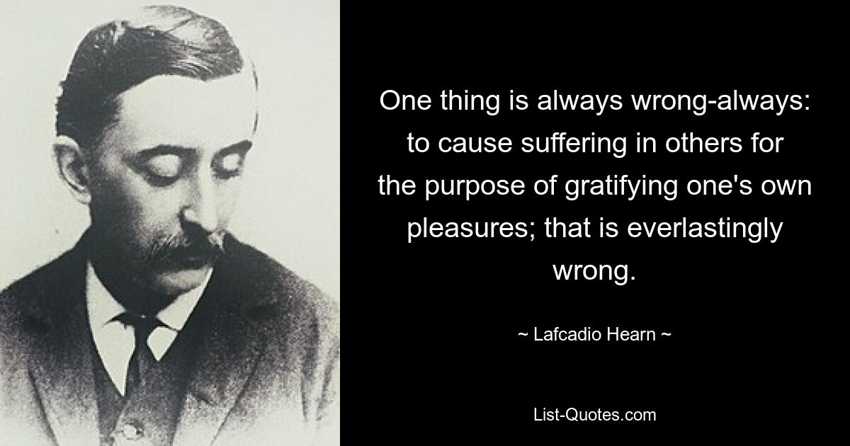 One thing is always wrong-always: to cause suffering in others for the purpose of gratifying one's own pleasures; that is everlastingly wrong. — © Lafcadio Hearn