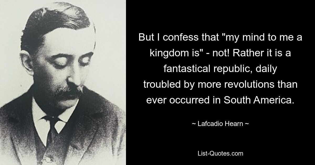 But I confess that "my mind to me a kingdom is" - not! Rather it is a fantastical republic, daily troubled by more revolutions than ever occurred in South America. — © Lafcadio Hearn