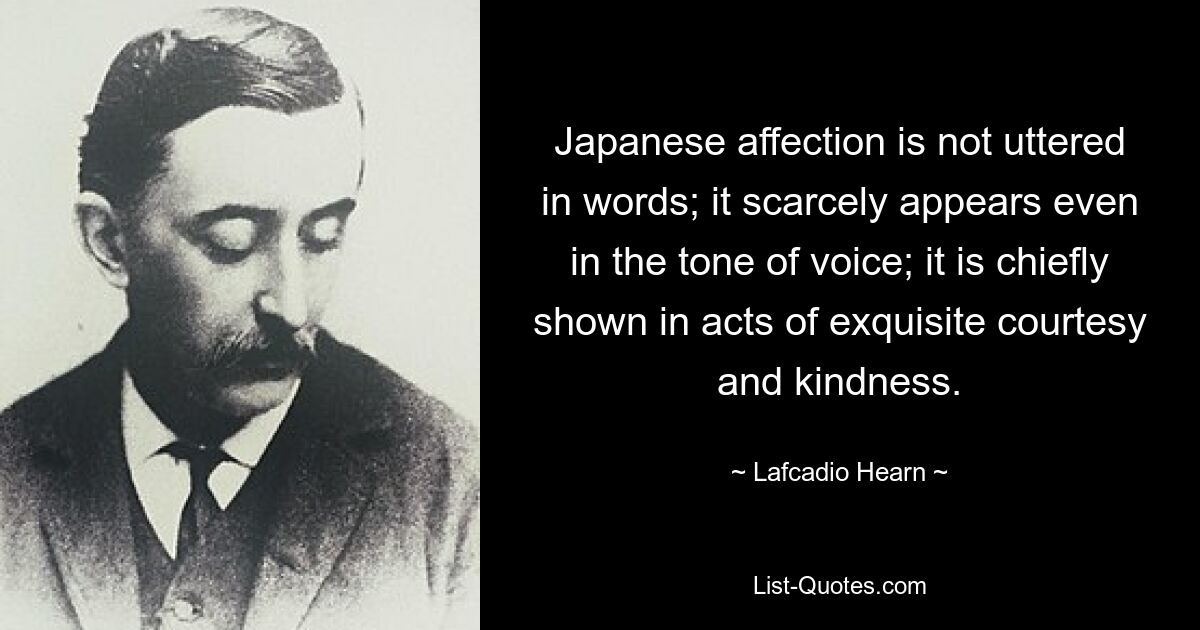 Japanese affection is not uttered in words; it scarcely appears even in the tone of voice; it is chiefly shown in acts of exquisite courtesy and kindness. — © Lafcadio Hearn