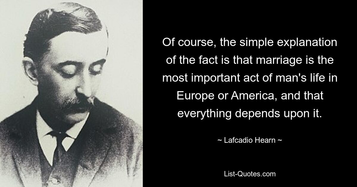 Of course, the simple explanation of the fact is that marriage is the most important act of man's life in Europe or America, and that everything depends upon it. — © Lafcadio Hearn