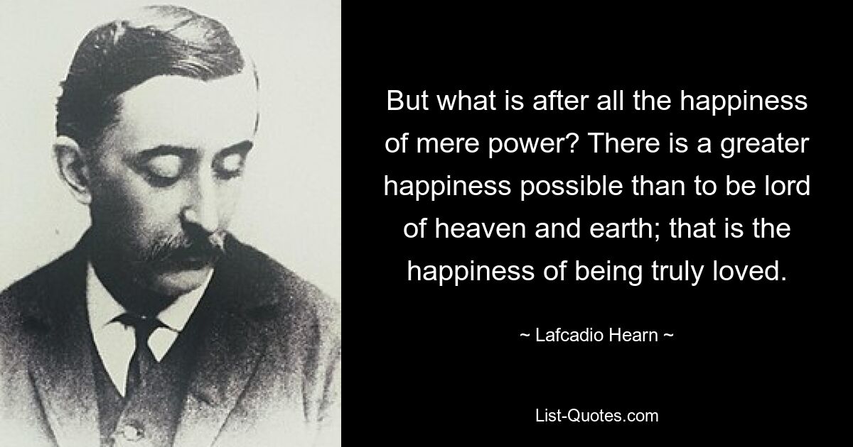 But what is after all the happiness of mere power? There is a greater happiness possible than to be lord of heaven and earth; that is the happiness of being truly loved. — © Lafcadio Hearn