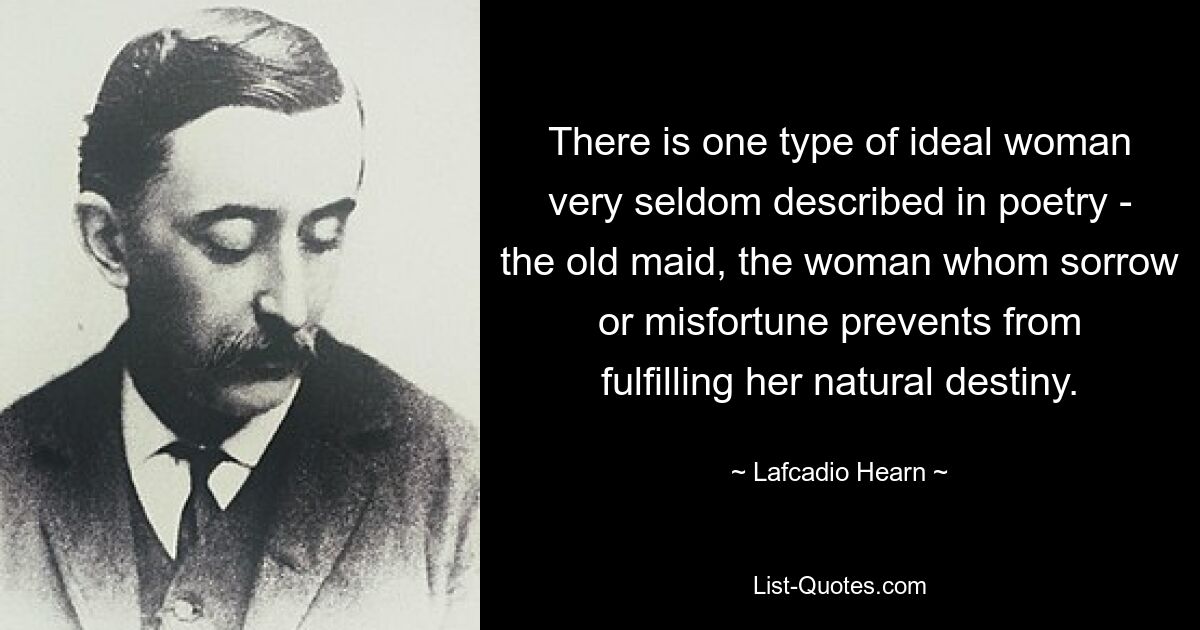 There is one type of ideal woman very seldom described in poetry - the old maid, the woman whom sorrow or misfortune prevents from fulfilling her natural destiny. — © Lafcadio Hearn