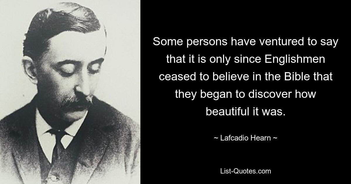 Some persons have ventured to say that it is only since Englishmen ceased to believe in the Bible that they began to discover how beautiful it was. — © Lafcadio Hearn