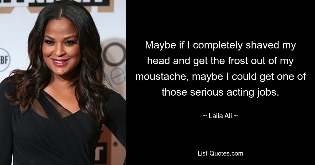 Maybe if I completely shaved my head and get the frost out of my moustache, maybe I could get one of those serious acting jobs. — © Laila Ali