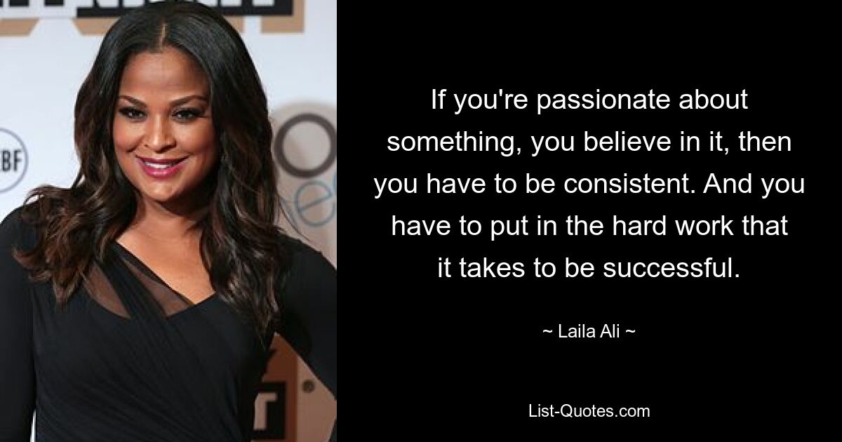 If you're passionate about something, you believe in it, then you have to be consistent. And you have to put in the hard work that it takes to be successful. — © Laila Ali