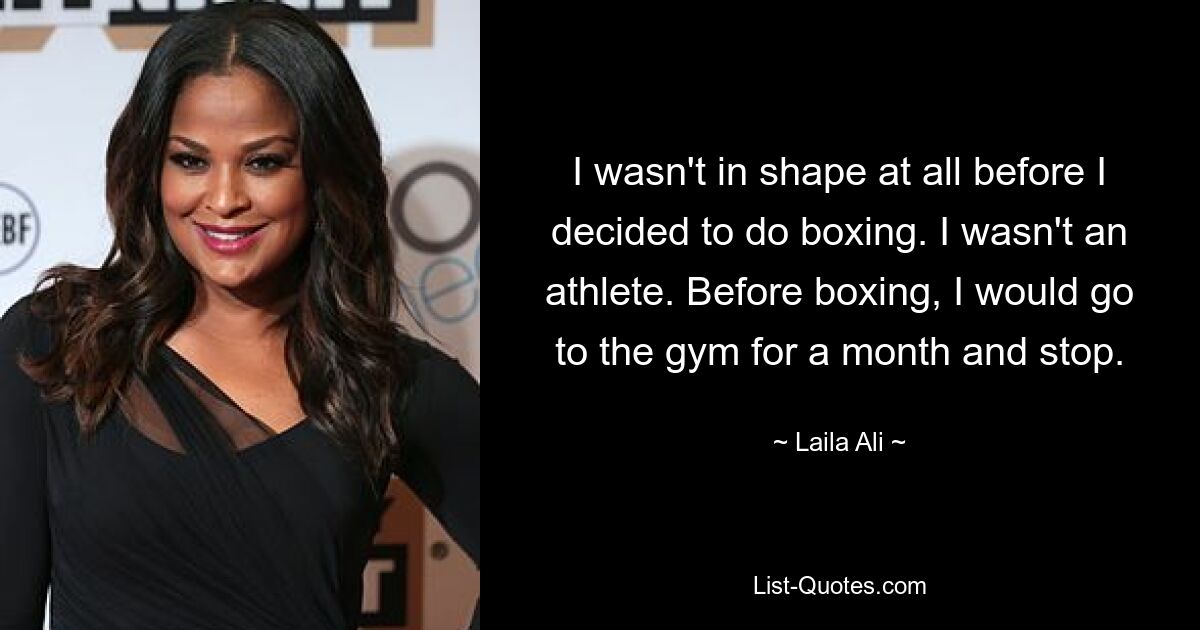 I wasn't in shape at all before I decided to do boxing. I wasn't an athlete. Before boxing, I would go to the gym for a month and stop. — © Laila Ali