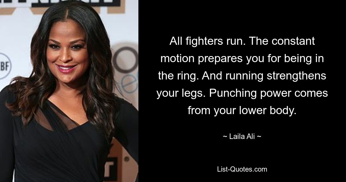 All fighters run. The constant motion prepares you for being in the ring. And running strengthens your legs. Punching power comes from your lower body. — © Laila Ali