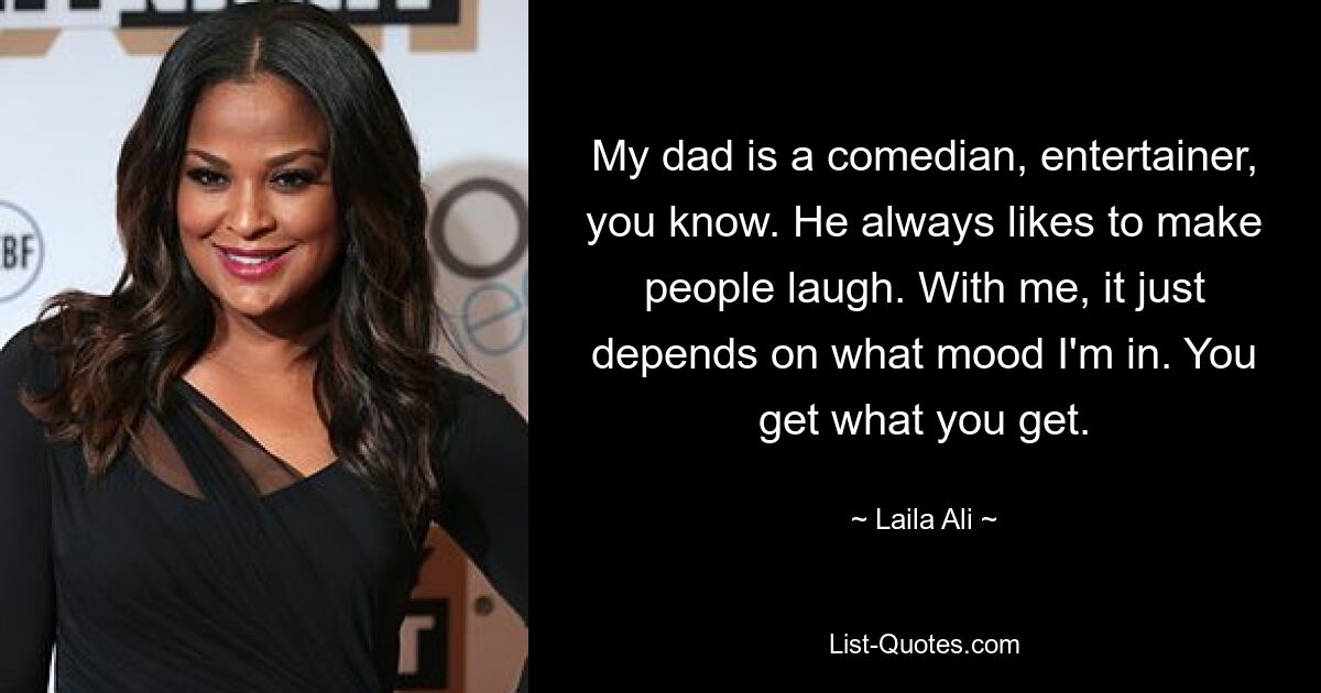 My dad is a comedian, entertainer, you know. He always likes to make people laugh. With me, it just depends on what mood I'm in. You get what you get. — © Laila Ali