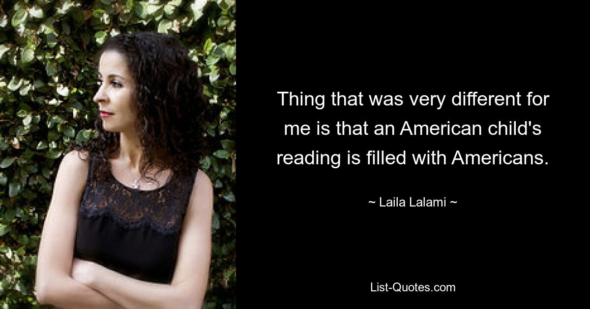 Thing that was very different for me is that an American child's reading is filled with Americans. — © Laila Lalami