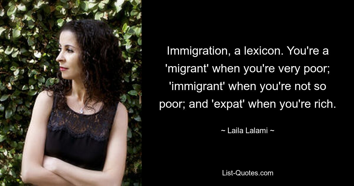 Immigration, a lexicon. You're a 'migrant' when you're very poor; 'immigrant' when you're not so poor; and 'expat' when you're rich. — © Laila Lalami