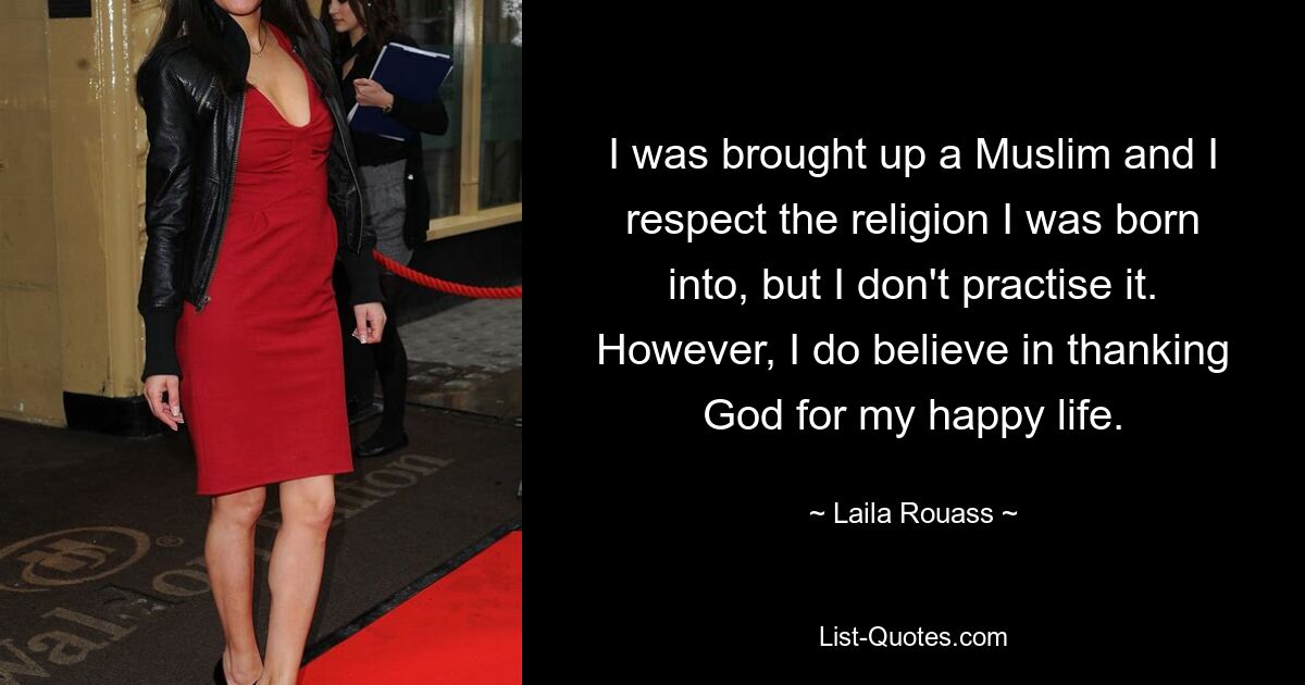 I was brought up a Muslim and I respect the religion I was born into, but I don't practise it. However, I do believe in thanking God for my happy life. — © Laila Rouass