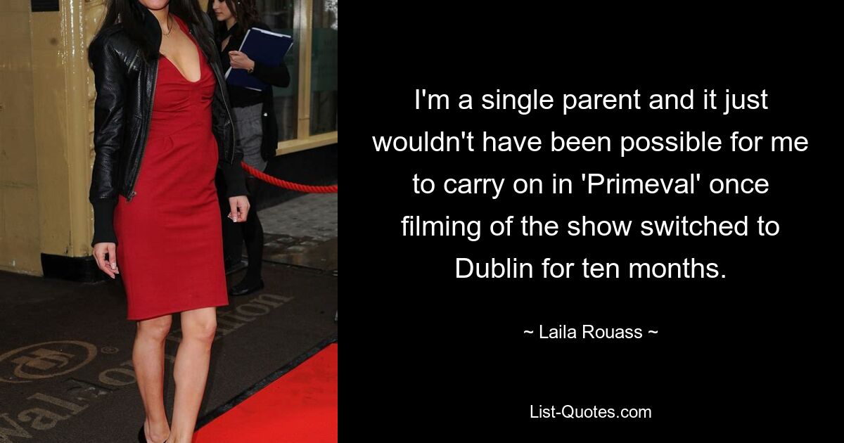 I'm a single parent and it just wouldn't have been possible for me to carry on in 'Primeval' once filming of the show switched to Dublin for ten months. — © Laila Rouass