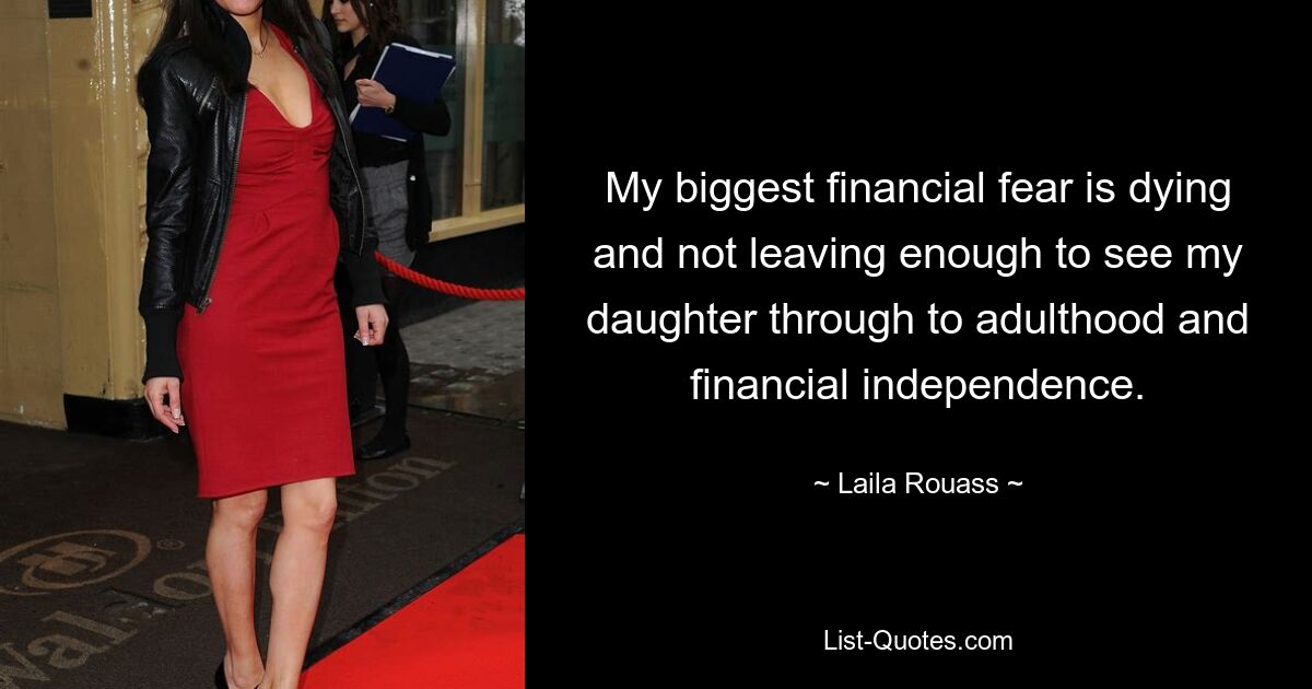 My biggest financial fear is dying and not leaving enough to see my daughter through to adulthood and financial independence. — © Laila Rouass