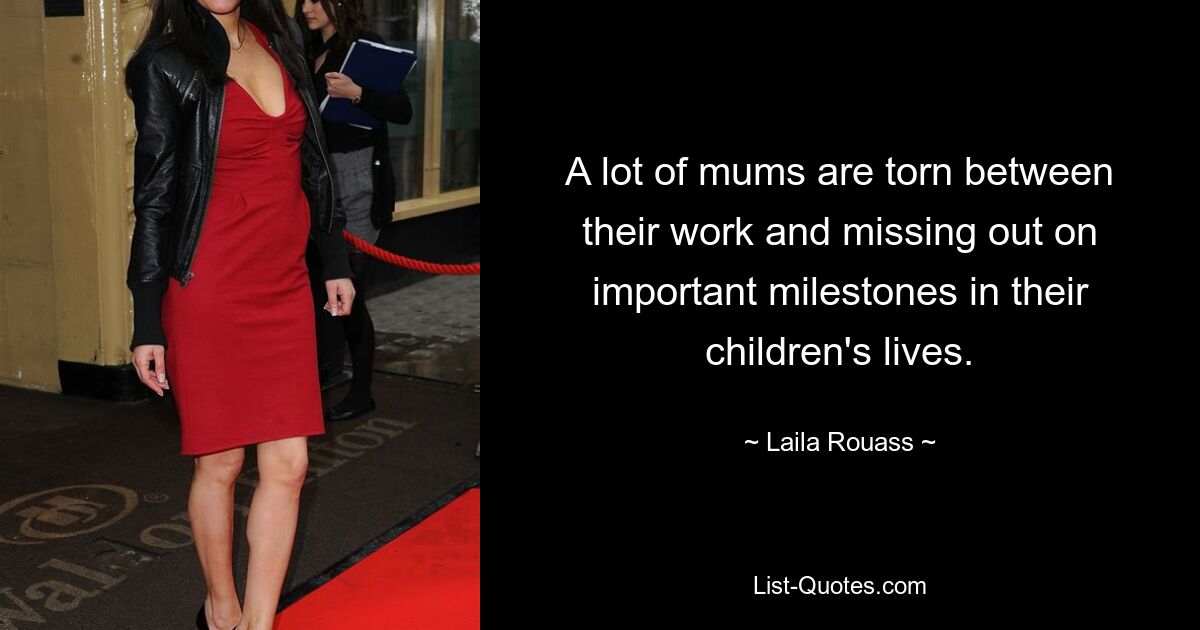 A lot of mums are torn between their work and missing out on important milestones in their children's lives. — © Laila Rouass